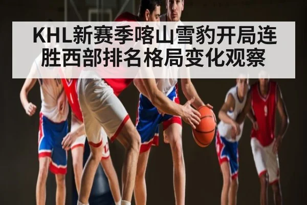 KHL新赛季喀山雪豹开局连胜西部排名格局变化观察