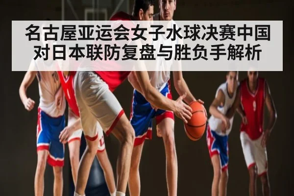 名古屋亚运会女子水球决赛中国对日本联防复盘与胜负手解析