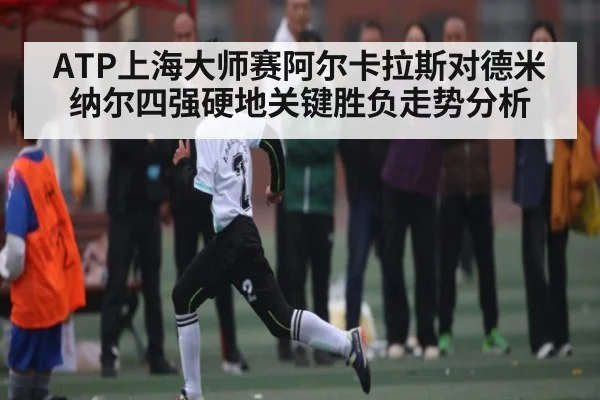 ATP上海大师赛阿尔卡拉斯对德米纳尔四强硬地关键胜负走势分析