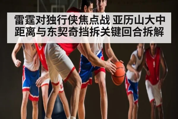 雷霆对独行侠焦点战 亚历山大中距离与东契奇挡拆关键回合拆解