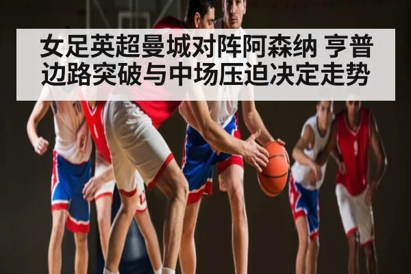 女足英超曼城对阵阿森纳 亨普边路突破与中场压迫决定走势